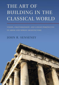 Title: The Art of Building in the Classical World: Vision, Craftsmanship, and Linear Perspective in Greek and Roman Architecture, Author: John R. Senseney