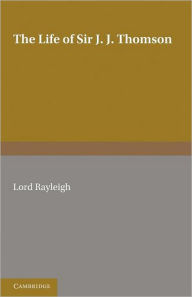 Title: The Life of Sir J. J. Thomson: Sometime Master of Trinity College, Cambridge, Author: Lord Rayleigh