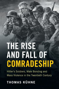 Title: The Rise and Fall of Comradeship: Hitler's Soldiers, Male Bonding and Mass Violence in the Twentieth Century, Author: Thomas Kühne