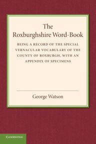 Title: The Roxburghshire Word-Book: Being a Record of the Special Vernacular Vocabulary of the County of Roxburgh, Author: George Watson