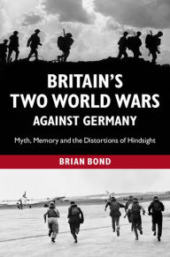 Title: Britain's Two World Wars against Germany: Myth, Memory and the Distortions of Hindsight, Author: Brian Bond