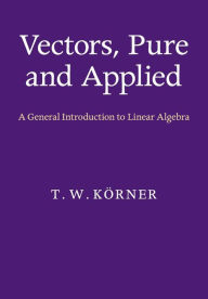 Title: Vectors, Pure and Applied: A General Introduction to Linear Algebra, Author: T. W. Körner