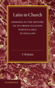 Title: Latin in Church: Episodes in the History of its Pronunciation, Particularly in England, Author: F. Brittain