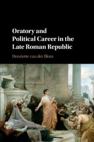 Title: Oratory and Political Career in the Late Roman Republic, Author: Henriette van der Blom