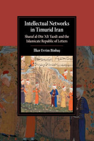 Title: Intellectual Networks in Timurid Iran: Sharaf al-Din 'Ali Yazdi and the Islamicate Republic of Letters, Author: Ilker Evrim Binbas?