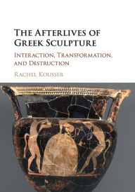 Title: The Afterlives of Greek Sculpture: Interaction, Transformation, and Destruction, Author: Rachel Kousser