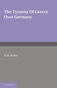 Title: The Tyranny of Greece over Germany: A Study of the Influence Exercised by Greek Art and Poetry over the Great German Writers of the Eighteenth, Nineteenth and Twentieth Centuries, Author: E. M. Butler