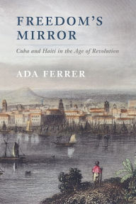 Title: Freedom's Mirror: Cuba and Haiti in the Age of Revolution, Author: Ada Ferrer