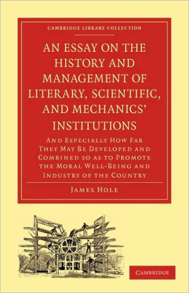 An Essay on the History and Management of Literary, Scientific, and Mechanics' Institutions: And Especially How Far They May Be Developed and Combined so as to Promote the Moral Well-Being and Industry of the Country