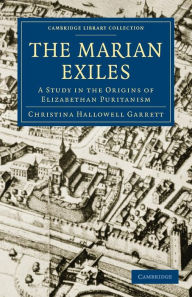 Title: The Marian Exiles: A Study in the Origins of Elizabethan Puritanism, Author: Christina Hallowell Garrett