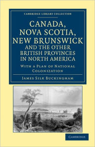 Title: Canada, Nova Scotia, New Brunswick, and the Other British Provinces in North America: With a Plan of National Colonization, Author: James Silk Buckingham