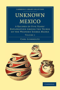 Title: Unknown Mexico: A Record of Five Years' Exploration among the Tribes of the Western Sierra Madre, Author: Carl Lumholtz