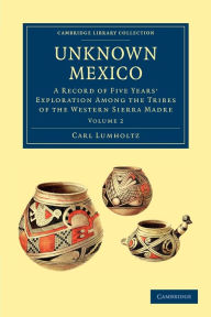 Title: Unknown Mexico: A Record of Five Years' Exploration among the Tribes of the Western Sierra Madre, Author: Carl Lumholtz
