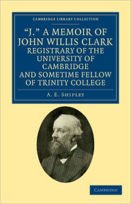 Title: 'J.' A Memoir of John Willis Clark, Registrary of the University of Cambridge and Sometime Fellow of Trinity College, Author: A. E. Shipley