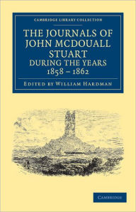 Title: The Journals of John McDouall Stuart during the Years 1858, 1859, 1860, 1861, and 1862: When He Fixed the Centre of the Continent and Successfully Crossed It from Sea to Sea, Author: John McDouall Stuart