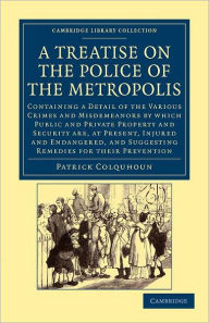 Title: A Treatise on the Police of the Metropolis: Containing a Detail of the Various Crimes and Misdemeanors by Which Public and Private Property and Security Are, at Present, Injured and Endangered, and Suggesting Remedies for their Prevention, Author: Patrick Colquhoun