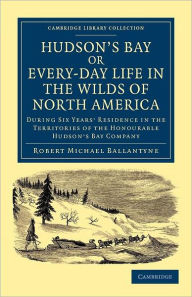 Title: Hudson's Bay, or, Every-day Life in the Wilds of North America: During Six Years' Residence in the Territories of the Honourable Hudson's Bay Company, Author: Robert Michael Ballantyne