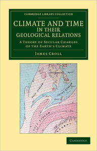 Title: Climate and Time in their Geological Relations: A Theory of Secular Changes of the Earth's Climate, Author: James Croll