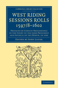 Title: West Riding Sessions Rolls, 1597/8-1602: Prefaced by Certain Proceedings in the Court of the Lord President and Council of the North, in 1595, Author: John Lister