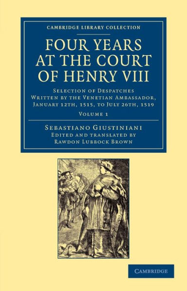 Four Years at the Court of Henry VIII: Selection of Despatches Written by the Venetian Ambassador, Sebastian Giustinian, and Addressed to the Signory of Venice, January 12th, 1515, to July 26th, 1519