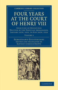 Title: Four Years at the Court of Henry VIII: Selection of Despatches Written by the Venetian Ambassador, Sebastian Giustinian, and Addressed to the Signory of Venice, January 12th, 1515, to July 26th, 1519, Author: Sebastiano Giustiniani