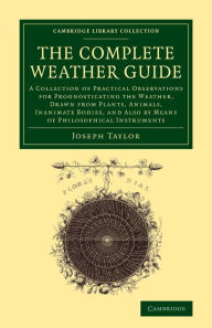 Title: The Complete Weather Guide: A Collection of Practical Observations for Prognosticating the Weather, Drawn from Plants, Animals, Inanimate Bodies, and Also by Means of Philosophical Instruments, Author: Joseph Taylor
