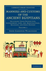 Title: Manners and Customs of the Ancient Egyptians: Volume 1: Including their Private Life, Government, Laws, Art, Manufactures, Religion, and Early History, Author: John Gardner Wilkinson