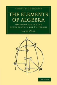 Title: The Elements of Algebra: Designed for the Use of Students in the University, Author: James Wood