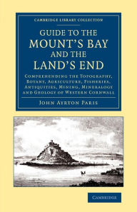 Title: Guide to the Mount's Bay and the Land's End: Comprehending the Topography, Botany, Agriculture, Fisheries, Antiquities, Mining, Mineralogy and Geology of Western Cornwall, Author: John Ayrton Paris