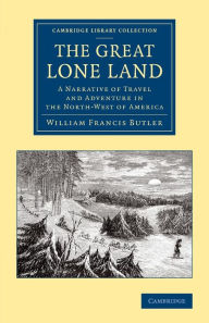 Title: The Great Lone Land: A Narrative of Travel and Adventure in the North-West of America, Author: William Francis Butler