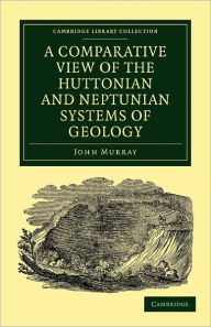 Title: A Comparative View of the Huttonian and Neptunian Systems of Geology: In Answer to the Illustrations of the Huttonian Theory of the Earth, by Professor Playfair, Author: John Murray