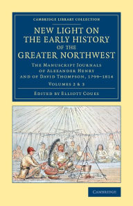 Title: New Light on the Early History of the Greater Northwest: The Manuscript Journals of Alexander Henry and of David Thompson, 1799-1814, Author: Alexander Henry