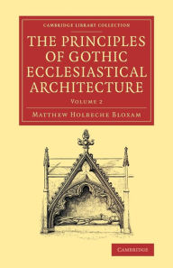 Title: The Principles of Gothic Ecclesiastical Architecture: With an Explanation of Technical Terms, and a Centenary of Ancient Terms, Author: Matthew Holbeche Bloxam