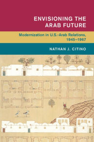 Title: Envisioning the Arab Future: Modernization in US-Arab Relations, 1945-1967, Author: Nathan J. Citino