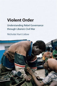 Title: Violent Order: Understanding Rebel Governance through Liberia's Civil War, Author: Nicholai Hart Lidow