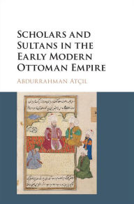 Title: Scholars and Sultans in the Early Modern Ottoman Empire, Author: Abdurrahman Atçil