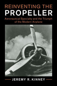 Title: Reinventing the Propeller: Aeronautical Specialty and the Triumph of the Modern Airplane, Author: Jeremy R. Kinney