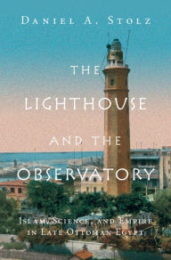 Title: The Lighthouse and the Observatory: Islam, Science, and Empire in Late Ottoman Egypt, Author: Daniel A. Stolz