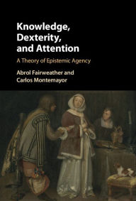 Title: Knowledge, Dexterity, and Attention: A Theory of Epistemic Agency, Author: Abrol Fairweather