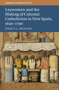 Title: Laywomen and the Making of Colonial Catholicism in New Spain, 1630-1790, Author: Jessica L. Delgado