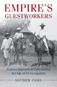 Title: Empire's Guestworkers: Haitian Migrants in Cuba during the Age of US Occupation, Author: Matthew Casey