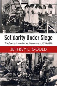 Title: Solidarity Under Siege: The Salvadoran Labor Movement, 1970-1990, Author: Jeffrey L. Gould