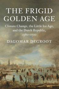 Title: The Frigid Golden Age: Climate Change, the Little Ice Age, and the Dutch Republic, 1560-1720, Author: Dagomar Degroot