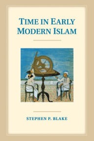 Title: Time in Early Modern Islam: Calendar, Ceremony, and Chronology in the Safavid, Mughal and Ottoman Empires, Author: Stephen P. Blake