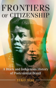 Title: Frontiers of Citizenship: A Black and Indigenous History of Postcolonial Brazil, Author: Yuko Miki