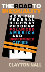 Title: The Road to Inequality: How the Federal Highway Program Polarized America and Undermined Cities, Author: Clayton Nall