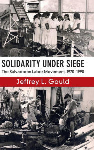 Title: Solidarity Under Siege: The Salvadoran Labor Movement, 1970-1990, Author: Jeffrey L. Gould