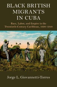 Title: Black British Migrants in Cuba: Race, Labor, and Empire in the Twentieth-Century Caribbean, 1898-1948, Author: Jorge L. Giovannetti-Torres