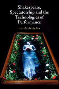 Title: Shakespeare, Spectatorship and the Technologies of Performance, Author: Pascale Aebischer