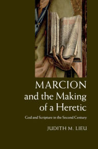 Title: Marcion and the Making of a Heretic: God and Scripture in the Second Century, Author: Judith M. Lieu